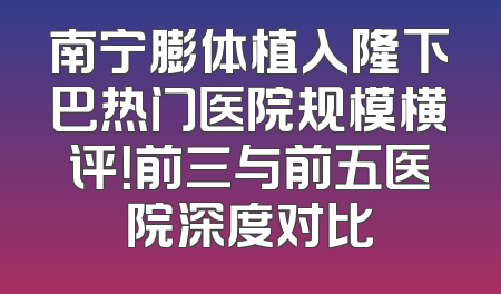 南宁膨体植入隆下巴热门医院规模横评！前三与前五医院深度对比