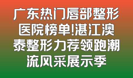 广东热门唇部整形医院榜单！湛江澳泰整形力荐领跑潮流风采展示季