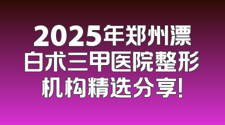 2025年郑州漂白术三甲医院整形机构精选分享！