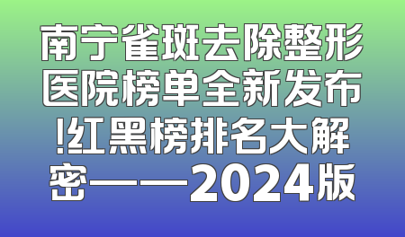 南宁雀斑去除整形医院榜单全新发布！红黑榜排名大解密——2024版