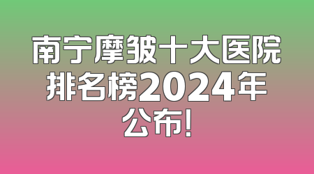 南宁摩皱十大医院排名榜2024年公布！
