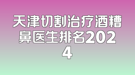 天津切割治疗酒糟鼻医生排名2024