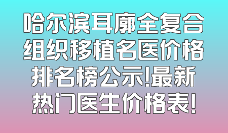 哈尔滨耳廓全复合组织移植名医价格排名榜公示！最新热门医生价格表！