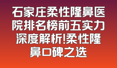 石家庄柔性隆鼻医院排名榜前五实力深度解析！柔性隆鼻口碑之选