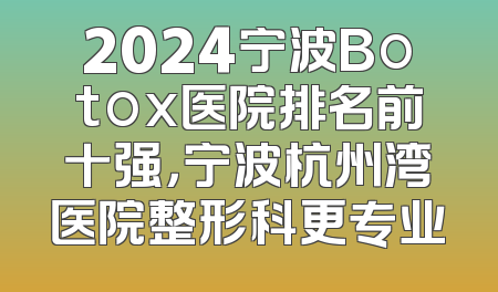 2024宁波Botox医院排名前十强，宁波杭州湾医院整形科更专业