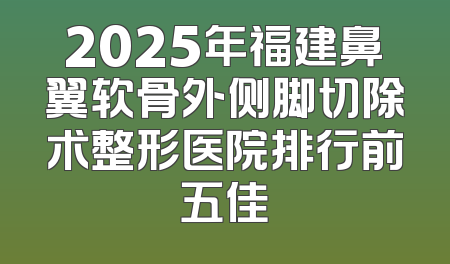 2025年福建鼻翼软骨外侧脚切除术整形医院排行前五佳