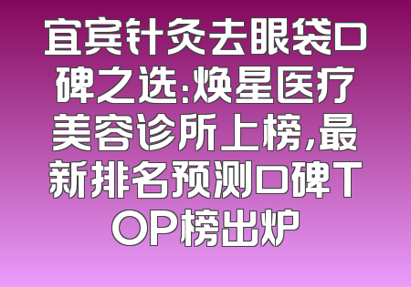 宜宾针灸去眼袋口碑之选：焕星医疗美容诊所上榜，最新排名预测口碑TOP榜出炉