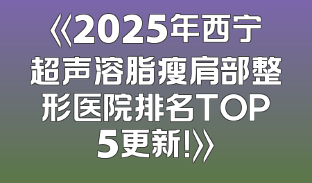 《2025年西宁超声溶脂瘦肩部整形医院排名TOP5更新！》
