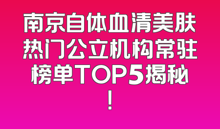 南京自体血清美肤热门公立机构常驻榜单TOP5揭秘！