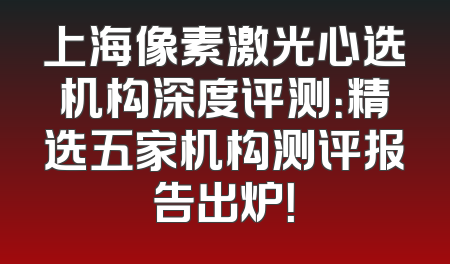 上海像素激光心选机构深度评测：精选五家机构测评报告出炉！