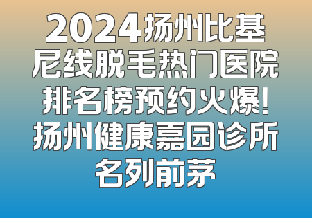2024扬州比基尼线脱毛热门医院排名榜预约火爆！扬州健康嘉园诊所名列前茅