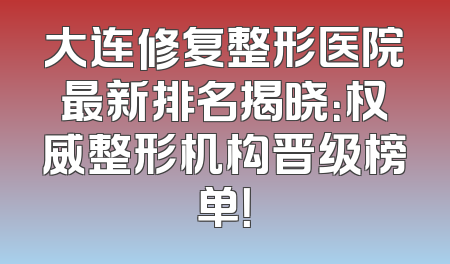 大连修复整形医院最新排名揭晓：权威整形机构晋级榜单！