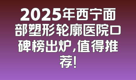2025年西宁面部塑形轮廓医院口碑榜出炉，值得推荐！
