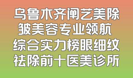 乌鲁木齐阐艺美除皱美容专业领航 综合实力榜眼细纹祛除前十医美诊所