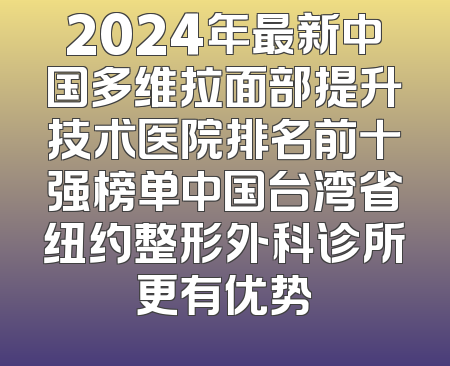 2024年最新中国多维拉面部提升技术医院排名前十强榜单中国台湾省纽约整形外科诊所更有优势