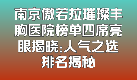 南京傲若拉璀璨丰胸医院榜单四席亮眼揭晓：人气之选排名揭秘