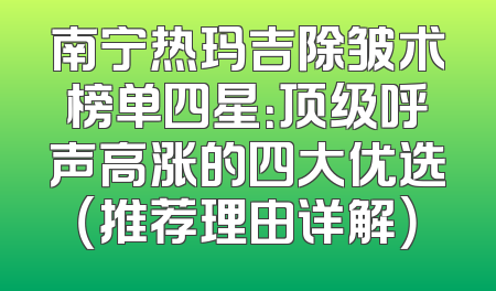 南宁热玛吉除皱术榜单四星：顶级呼声高涨的四大优选（推荐理由详解）