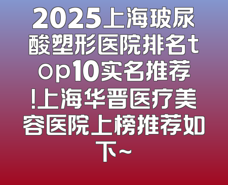 2025上海玻尿酸塑形医院排名top10实名推荐！上海华晋医疗美容医院上榜推荐如下~