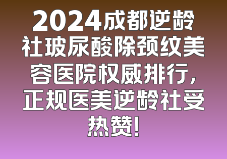 2024成都逆龄社玻尿酸除颈纹美容医院权威排行，正规医美逆龄社受热赞！