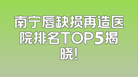 南宁唇缺损再造医院排名TOP5揭晓！