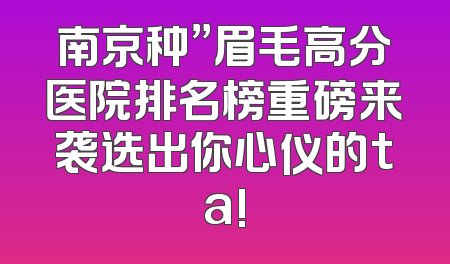 南京种”眉毛高分医院排名榜重磅来袭选出你心仪的ta!
