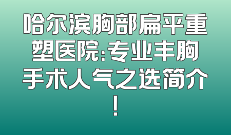 哈尔滨胸部扁平重塑医院：专业丰胸手术人气之选简介！