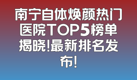 南宁自体焕颜热门医院TOP5榜单揭晓！最新排名发布！