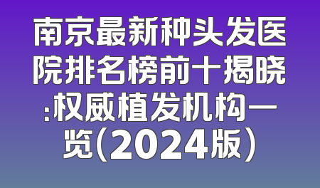 南京最新种头发医院排名榜前十揭晓：权威植发机构一览（2024版）