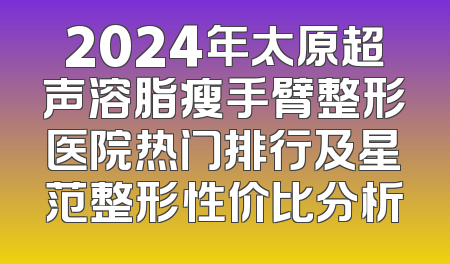 2024年太原超声溶脂瘦手臂整形医院热门排行及星范整形性价比分析