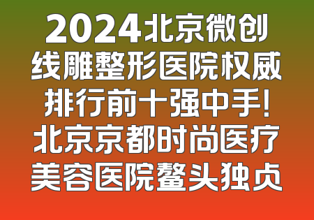 2024北京微创线雕整形医院权威排行前十强中手！北京京都时尚医疗美容医院鳌头独占