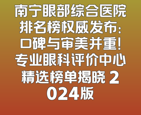 南宁眼部综合医院排名榜权威发布：口碑与审美并重！专业眼科评价中心精选榜单揭晓 2024版
