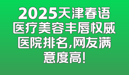 2025天津春语医疗美容丰唇权威医院排名，网友满意度高！