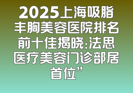 2025上海吸脂丰胸美容医院排名前十佳揭晓：法思医疗美容门诊部居首位”