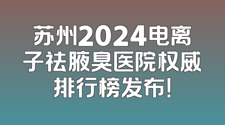 苏州2024电离子祛腋臭医院权威排行榜发布！