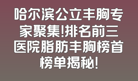 哈尔滨公立丰胸专家聚集！排名前三医院脂肪丰胸榜首榜单揭秘！
