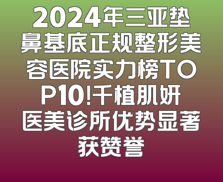 2024年三亚垫鼻基底正规整形美容医院实力榜TOP10！千植肌妍医美诊所优势显著获赞誉