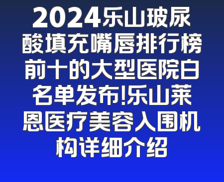 2024乐山玻尿酸填充嘴唇排行榜前十的大型医院白名单发布！乐山莱恩医疗美容入围机构详细介绍