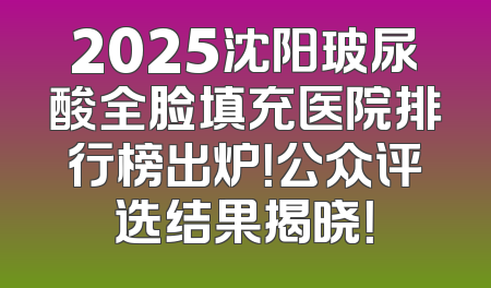 2025沈阳玻尿酸全脸填充医院排行榜出炉！公众评选结果揭晓！