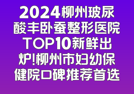 2024柳州玻尿酸丰卧蚕整形医院TOP10新鲜出炉！柳州市妇幼保健院口碑推荐首选
