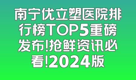 南宁优立塑医院排行榜TOP5重磅发布！抢鲜资讯必看！2024版