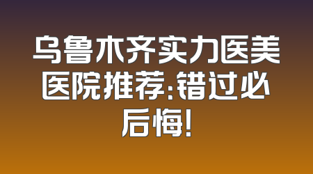 乌鲁木齐实力医美医院推荐：错过必后悔！