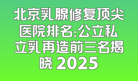 北京乳腺修复顶尖医院排名：公立私立乳再造前三名揭晓 2025