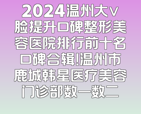 2024温州大v脸提升口碑整形美容医院排行前十名口碑合辑！温州市鹿城韩星医疗美容门诊部数一数二