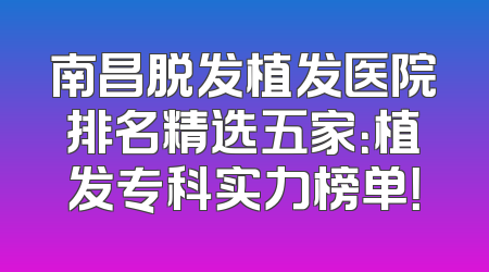 南昌脱发植发医院排名精选五家：植发专科实力榜单！