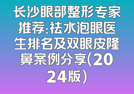 长沙眼部整形专家推荐：祛水泡眼医生排名及双眼皮隆鼻案例分享（2024版）