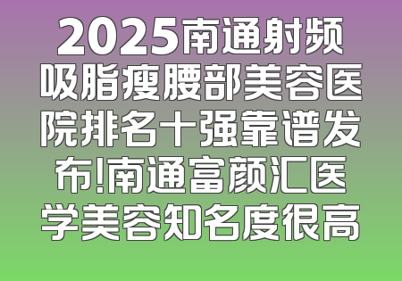 2025南通射频吸脂瘦腰部美容医院排名十强靠谱发布！南通富颜汇医学美容知名度很高