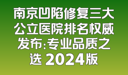 南京凹陷修复三大公立医院排名权威发布：专业品质之选 2024版