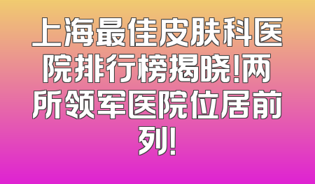 上海最佳皮肤科医院排行榜揭晓！两所领军医院位居前列！