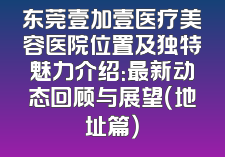 东莞壹加壹医疗美容医院位置及独特魅力介绍：最新动态回顾与展望（地址篇）