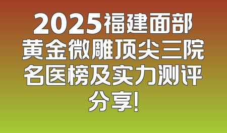 2025福建面部黄金微雕顶尖三院名医榜及实力测评分享！